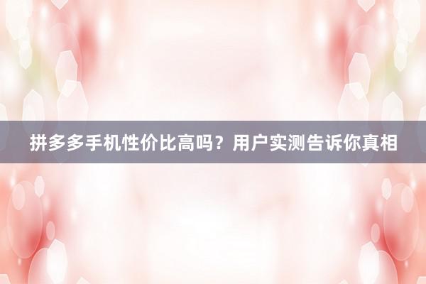 拼多多手机性价比高吗？用户实测告诉你真相