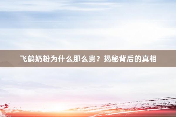 飞鹤奶粉为什么那么贵？揭秘背后的真相