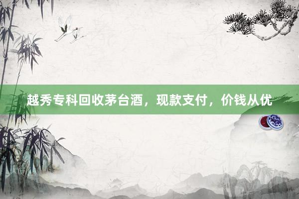 越秀专科回收茅台酒，现款支付，价钱从优