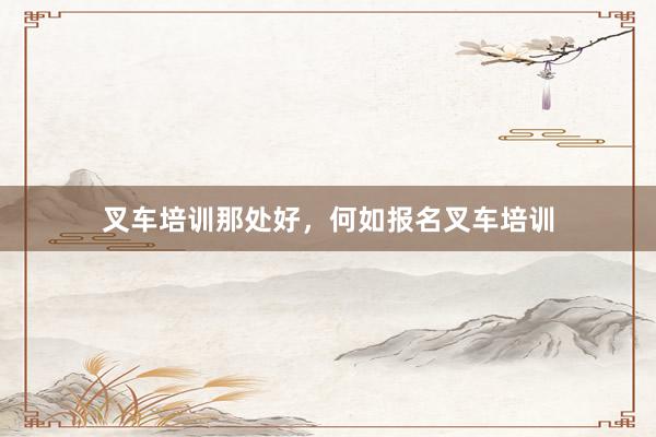 叉车培训那处好，何如报名叉车培训