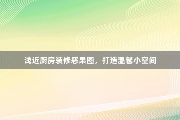 浅近厨房装修恶果图，打造温馨小空间
