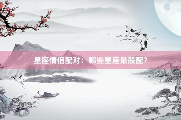 星座情侣配对：哪些星座最般配？