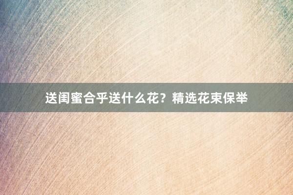 送闺蜜合乎送什么花？精选花束保举